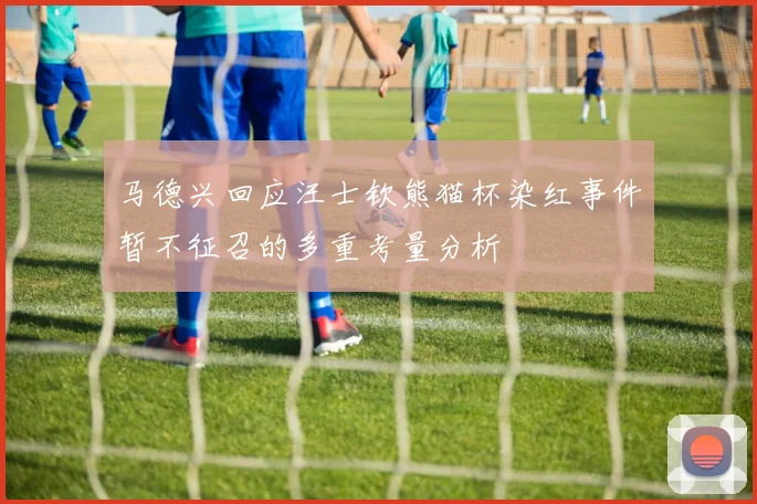 马德兴回应汪士钦熊猫杯染红事件暂不征召的多重考量分析