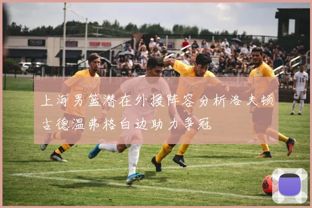 上海男篮潜在外援阵容分析洛夫顿古德温弗格白边助力争冠