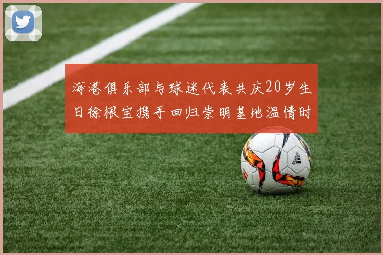 海港俱乐部与球迷代表共庆20岁生日徐根宝携手回归崇明基地温情时刻