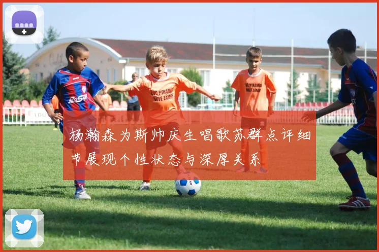 杨瀚森为斯帅庆生唱歌苏群点评细节展现个性状态与深厚关系