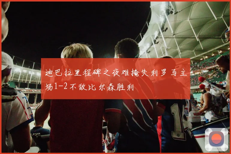 迪巴拉里程碑之夜难掩失利罗马主场1-2不敌比尔森胜利