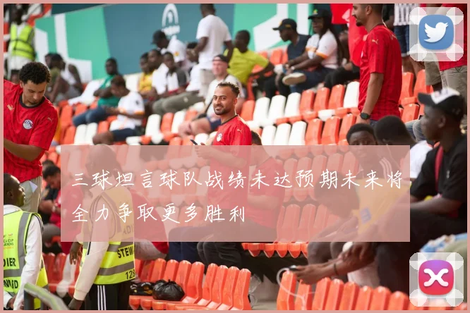 三球坦言球队战绩未达预期未来将全力争取更多胜利