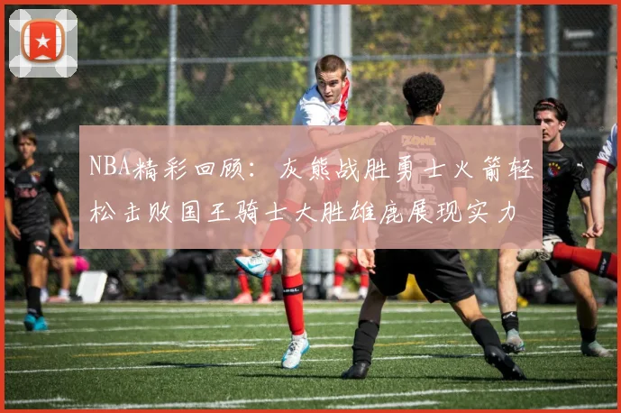 NBA精彩回顾：灰熊战胜勇士火箭轻松击败国王骑士大胜雄鹿展现实力