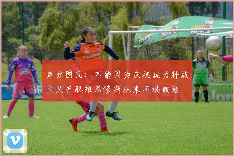 库尔图瓦：不能因为庆祝就为种族主义开脱维尼修斯从来不说假话