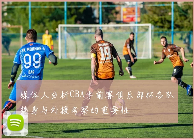 媒体人分析CBA季前赛俱乐部杯各队热身与外援考察的重要性