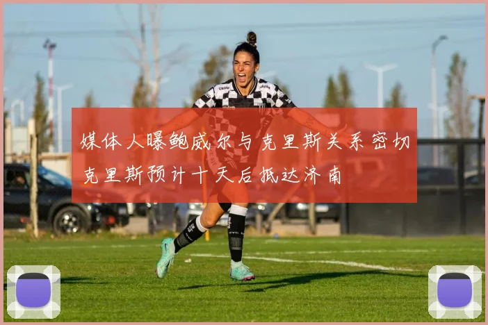 媒体人曝鲍威尔与克里斯关系密切克里斯预计十天后抵达济南