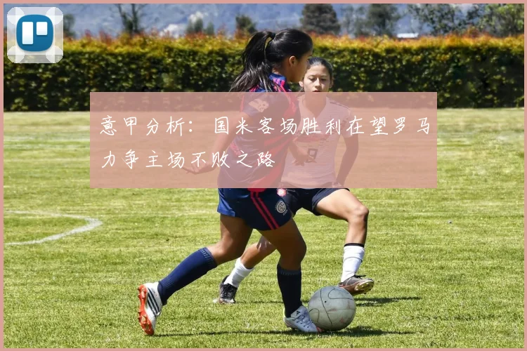 意甲分析：国米客场胜利在望罗马力争主场不败之路