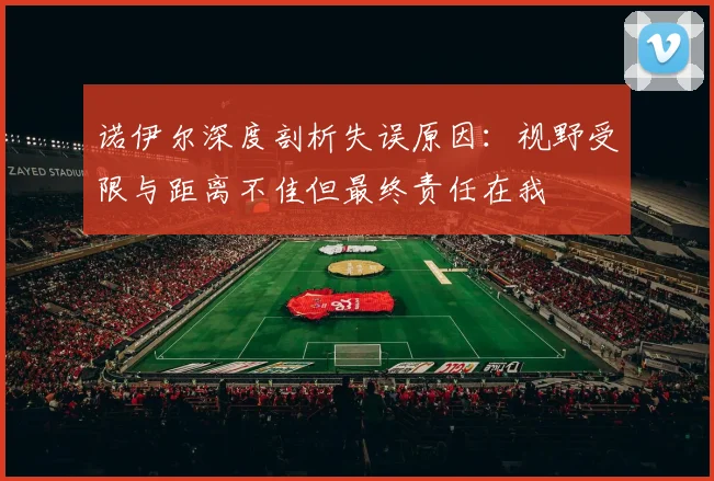 诺伊尔深度剖析失误原因：视野受限与距离不佳但最终责任在我