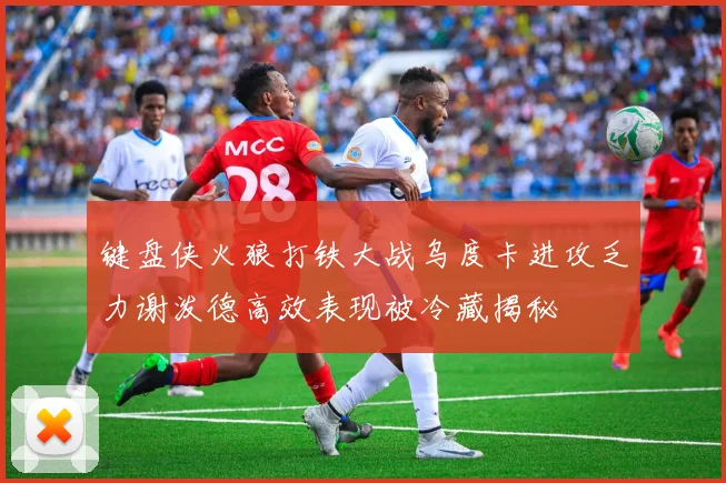 键盘侠火狼打铁大战乌度卡进攻乏力谢泼德高效表现被冷藏揭秘