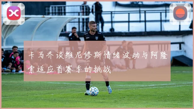 卡马乔谈维尼修斯情绪波动与阿隆索适应首赛季的挑战