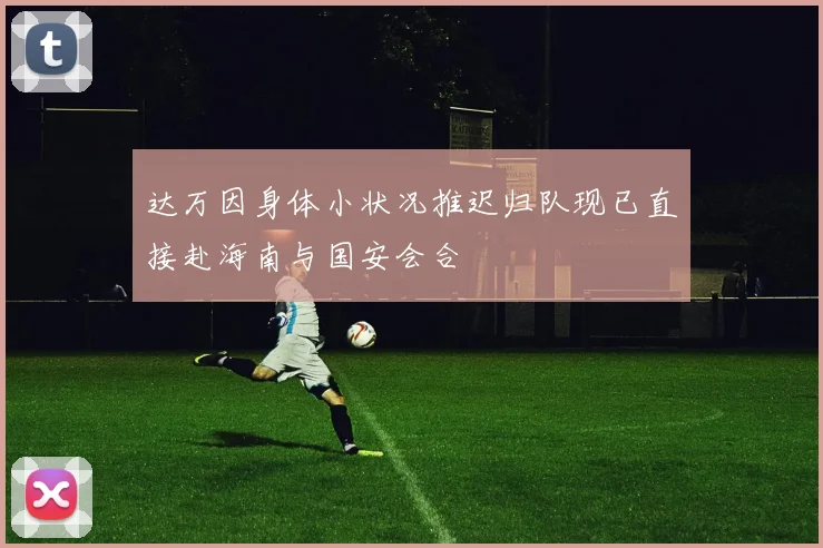 达万因身体小状况推迟归队现已直接赴海南与国安会合