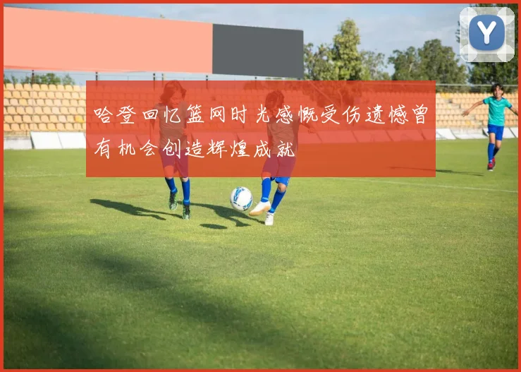 哈登回忆篮网时光感慨受伤遗憾曾有机会创造辉煌成就