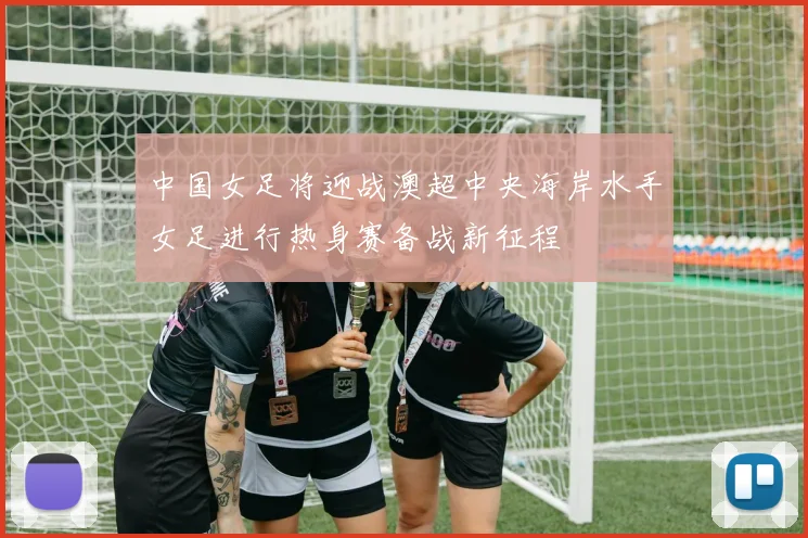 中国女足将迎战澳超中央海岸水手女足进行热身赛备战新征程