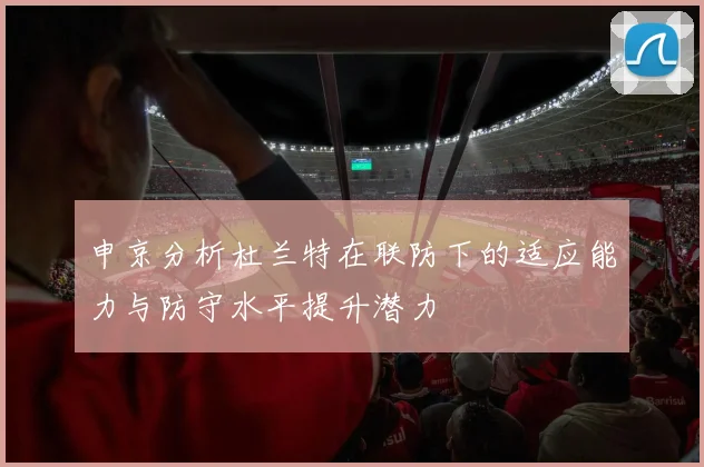 申京分析杜兰特在联防下的适应能力与防守水平提升潜力