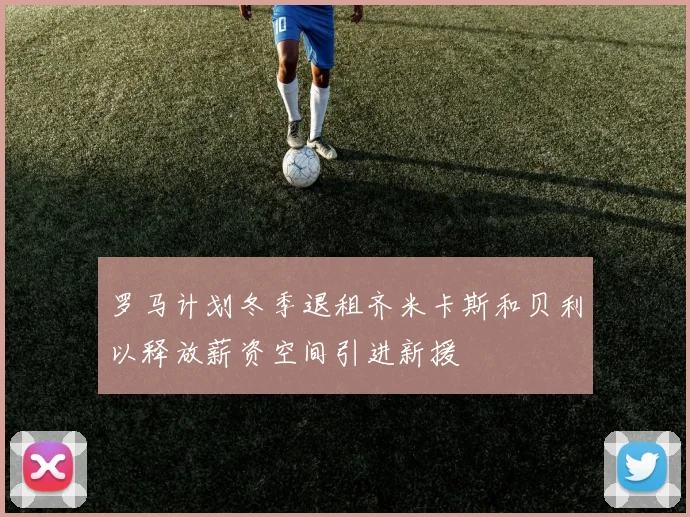 罗马计划冬季退租齐米卡斯和贝利以释放薪资空间引进新援