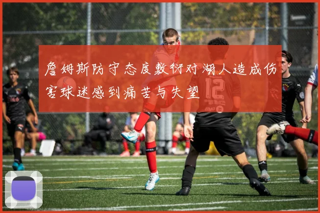 詹姆斯防守态度敷衍对湖人造成伤害球迷感到痛苦与失望