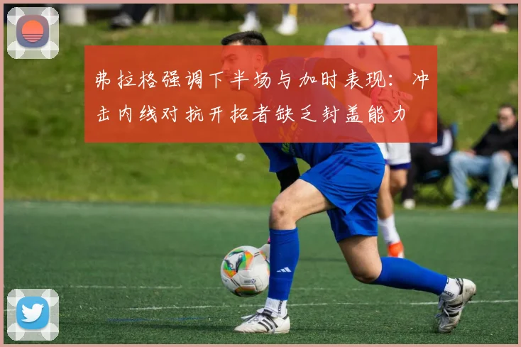 弗拉格强调下半场与加时表现：冲击内线对抗开拓者缺乏封盖能力