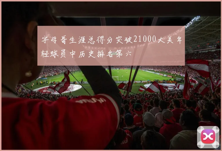 字母哥生涯总得分突破21000大关年轻球员中历史排名第六