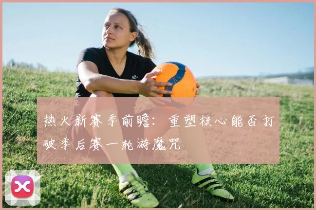 热火新赛季前瞻：重塑核心能否打破季后赛一轮游魔咒